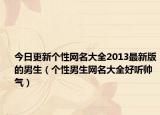今日更新个性网名大全2013最新版的男生（个性男生网名大全好听帅气）