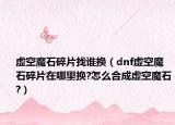 虚空魔石碎片找谁换（dnf虚空魔石碎片在哪里换?怎么合成虚空魔石?）