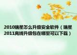 2010瑞星怎么升级安全软件（瑞星2011离线升级包在哪里可以下载）