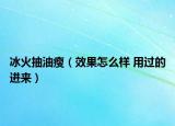冰火抽油瘦（效果怎么样 用过的进来）