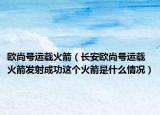欧尚号运载火箭（长安欧尚号运载火箭发射成功这个火箭是什么情况）