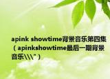 apink showtime背景音乐第四集（apinkshowtime最后一期背景音乐\