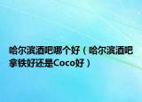 哈尔滨酒吧哪个好（哈尔滨酒吧拿铁好还是Coco好）