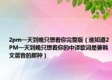 2pm一天到晚只想着你完整版（谁知道2PM一天到晚只想着你的中译歌词是要韩文谐音的那种）