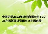 中国男篮2022年现场直播全场（2021年男篮亚锦赛日本vs中国直播）