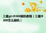三星gt-i9300刷机教程（三星i9300怎么刷机）