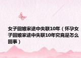 女子回娘家途中失联10年（怀孕女子回娘家途中失联10年究竟是怎么回事）