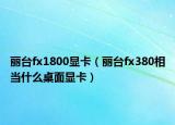 丽台fx1800显卡（丽台fx380相当什么桌面显卡）