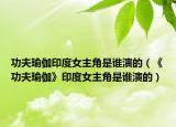 功夫瑜伽印度女主角是谁演的（《功夫瑜伽》印度女主角是谁演的）