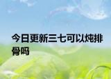 今日更新三七可以炖排骨吗