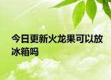 今日更新火龙果可以放冰箱吗