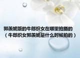 郭羡妮版的牛郎织女在哪里拍摄的（牛郎织女郭羡妮是什么时候拍的）