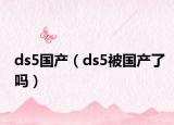 ds5国产（ds5被国产了吗）