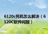 6120c死机怎么解决（6120C软件问题）