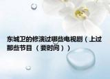 东城卫的修演过哪些电视剧（上过那些节目 （要时间））