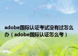 adobe国际认证考试没有过怎么办（adobe国际认证怎么考）