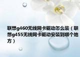 联想g460无线网卡驱动怎么装（联想g455无线网卡驱动安装到哪个地方）