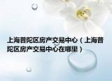 上海普陀区房产交易中心（上海普陀区房产交易中心在哪里）
