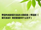 泰国电视剧爱在旅途主题歌曲（泰国剧《爱在旅途》里的歌曲叫什么名字）