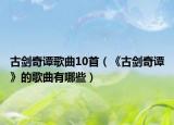 古剑奇谭歌曲10首（《古剑奇谭》的歌曲有哪些）