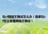 玩cf网络不稳定怎么办（我家玩cf怎么老是网络不稳定）
