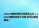 ubisoft服务目前不能用怎么办（ubisoft服务目前不可用,你可以稍后重试）