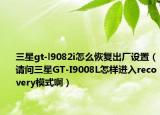 三星gt-l9082i怎么恢复出厂设置（请问三星GT-I9008L怎样进入recovery模式啊）