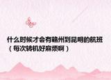 什么时候才会有赣州到昆明的航班（每次转机好麻烦啊）
