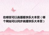 在哪里可以直播看快乐大本营（哪个网站可以同步直播快乐大本营）