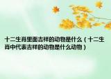 十二生肖里面吉祥的动物是什么（十二生肖中代表吉祥的动物是什么动物）