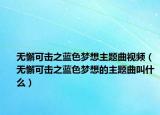 无懈可击之蓝色梦想主题曲视频（无懈可击之蓝色梦想的主题曲叫什么）
