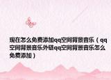 现在怎么免费添加qq空间背景音乐（qq空间背景音乐外链qq空间背景音乐怎么免费添加）