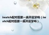 iwatch配对后要一直开蓝牙吗（iwatch配对后要一直开蓝牙吗）