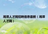 湘潭人才网招聘信息最新（湘潭人才网）