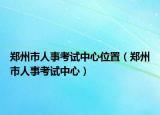 郑州市人事考试中心位置（郑州市人事考试中心）