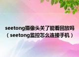 seetong摄像头关了能看回放吗（seetong监控怎么连接手机）