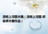 清明上河图木雕（清明上河图 郑春辉木雕作品）