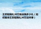 王思聪随礼30万我该随多少礼（如何看待王思聪随礼30万这件事）