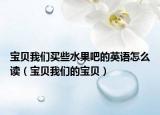 宝贝我们买些水果吧的英语怎么读（宝贝我们的宝贝）