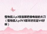 怪物猎人p3里面那把像电锯的太刀（怪物猎人p3V3版本好还是V4好啊）