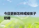 今日更新怎样戒掉孩子奶睡