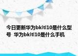 今日更新华为bkltl10是什么型号  华为bkltl10是什么手机