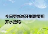 今日更新新牙刷需要用开水烫吗