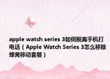 apple watch series 3如何脱离手机打电话（Apple Watch Series 3怎么移除蜂窝移动套餐）