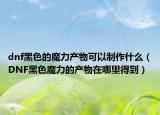 dnf黑色的魔力产物可以制作什么（DNF黑色魔力的产物在哪里得到）
