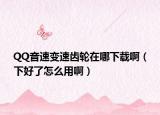 QQ音速变速齿轮在哪下载啊（下好了怎么用啊）