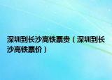 深圳到长沙高铁票贵（深圳到长沙高铁票价）