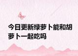 今日更新绿萝卜能和胡萝卜一起吃吗