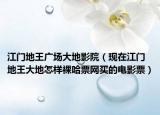 江门地王广场大地影院（现在江门地王大地怎样裸哈票网买的电影票）