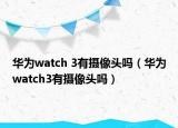 华为watch 3有摄像头吗（华为watch3有摄像头吗）